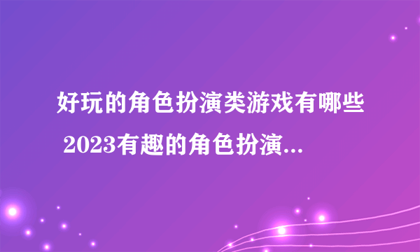 好玩的角色扮演类游戏有哪些 2023有趣的角色扮演类手游合集