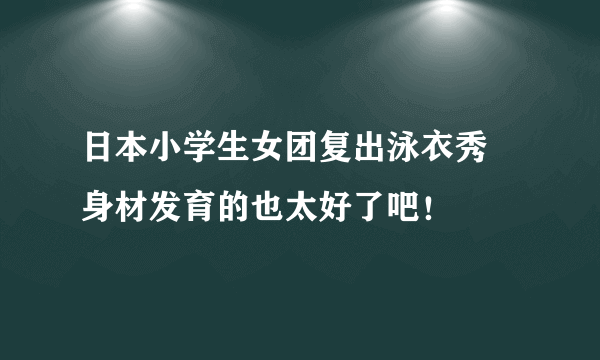 日本小学生女团复出泳衣秀 身材发育的也太好了吧！