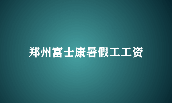 郑州富士康暑假工工资