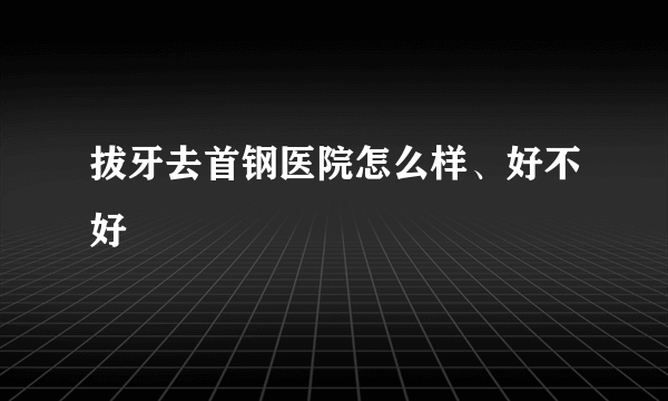 拔牙去首钢医院怎么样、好不好