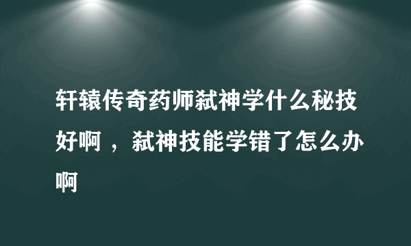 轩辕传奇药师弑神学什么秘技好啊 ，弑神技能学错了怎么办啊