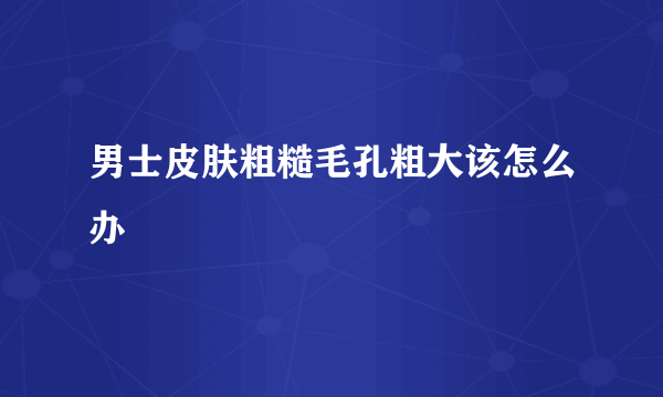 男士皮肤粗糙毛孔粗大该怎么办