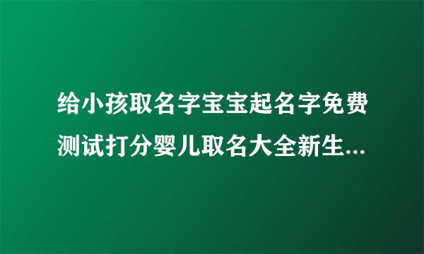 给小孩取名字宝宝起名字免费测试打分婴儿取名大全新生儿取名字婴儿取名2022年好名字大全免费