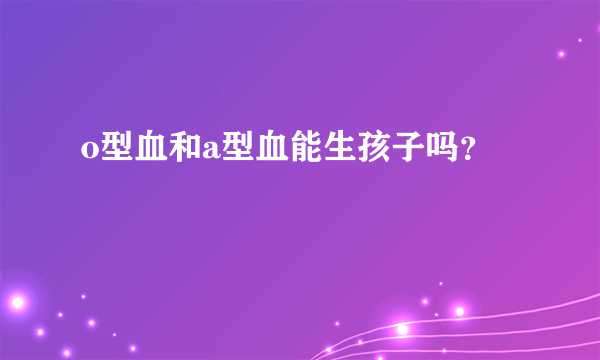 o型血和a型血能生孩子吗？