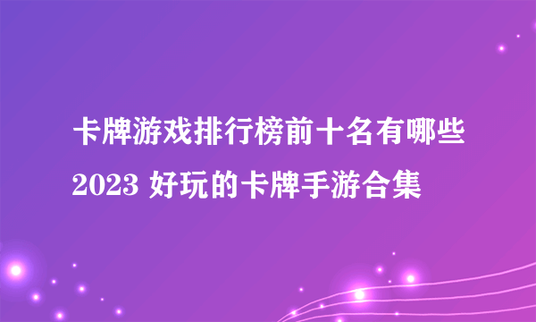 卡牌游戏排行榜前十名有哪些2023 好玩的卡牌手游合集