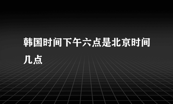 韩国时间下午六点是北京时间几点