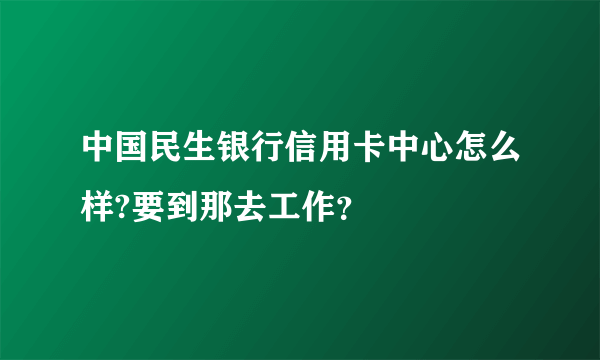 中国民生银行信用卡中心怎么样?要到那去工作？