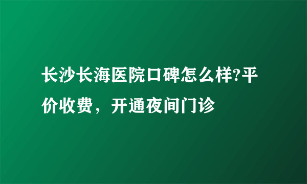 长沙长海医院口碑怎么样?平价收费，开通夜间门诊