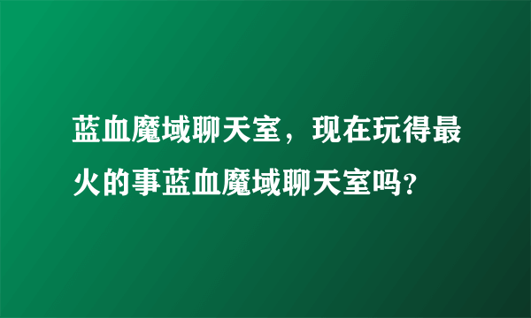 蓝血魔域聊天室，现在玩得最火的事蓝血魔域聊天室吗？