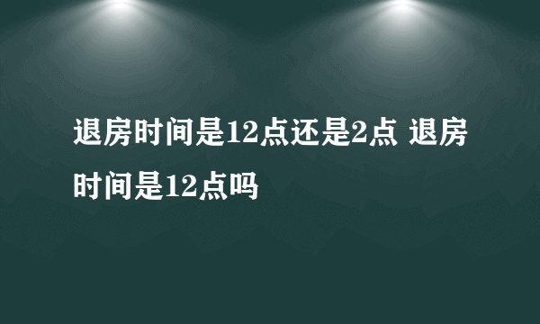 退房时间是12点还是2点 退房时间是12点吗