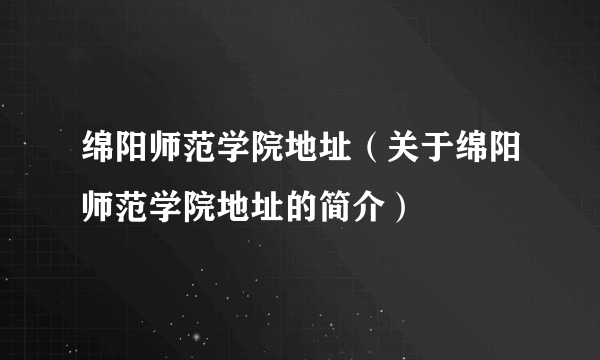 绵阳师范学院地址（关于绵阳师范学院地址的简介）