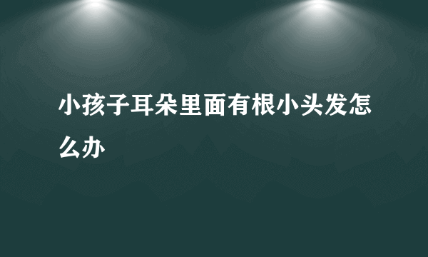 小孩子耳朵里面有根小头发怎么办