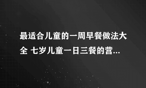 最适合儿童的一周早餐做法大全 七岁儿童一日三餐的营养食谱_儿童早餐食谱大全的营养食谱