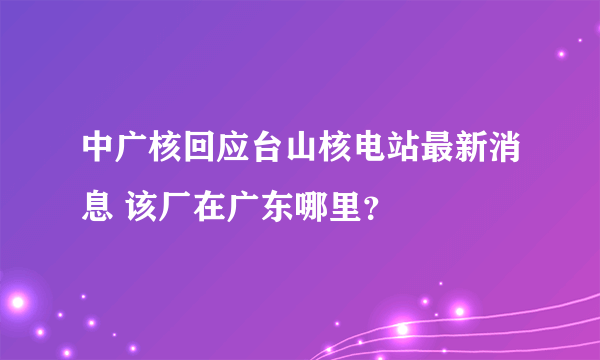 中广核回应台山核电站最新消息 该厂在广东哪里？