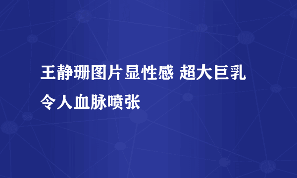 王静珊图片显性感 超大巨乳令人血脉喷张