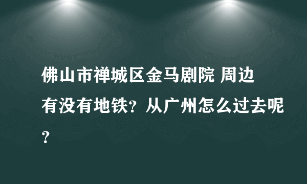 佛山市禅城区金马剧院 周边有没有地铁？从广州怎么过去呢？