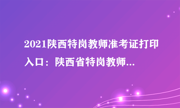2021陕西特岗教师准考证打印入口：陕西省特岗教师管理信息系统