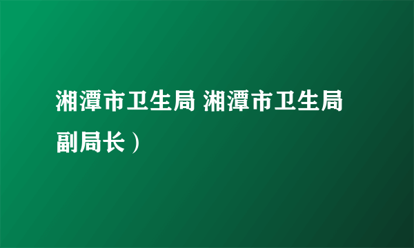 湘潭市卫生局 湘潭市卫生局副局长）