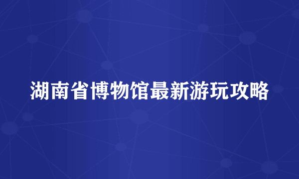 湖南省博物馆最新游玩攻略