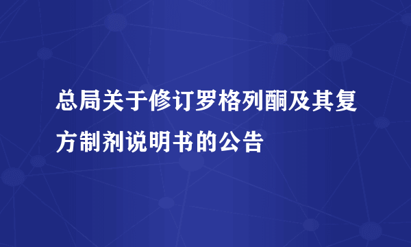 总局关于修订罗格列酮及其复方制剂说明书的公告