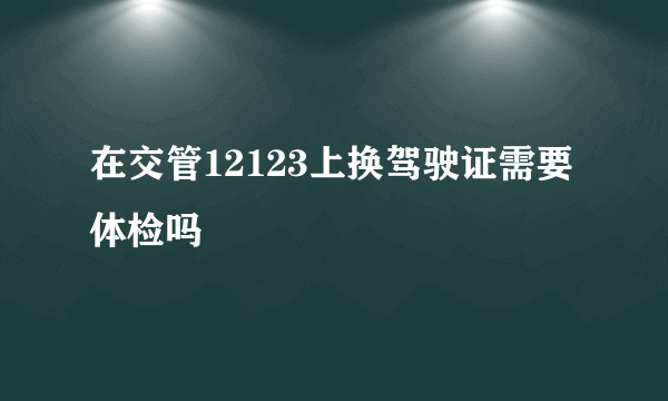 在交管12123上换驾驶证需要体检吗